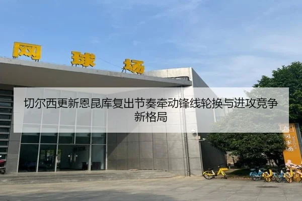 切尔西更新恩昆库复出节奏牵动锋线轮换与进攻竞争新格局
