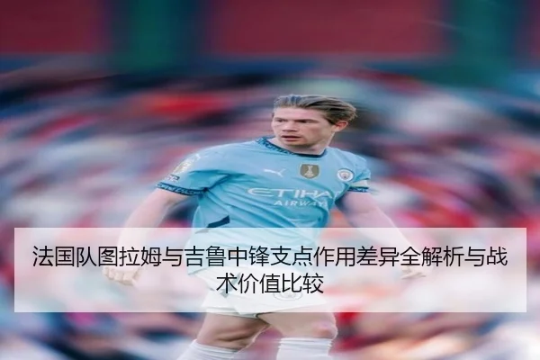 法国队图拉姆与吉鲁中锋支点作用差异全解析与战术价值比较