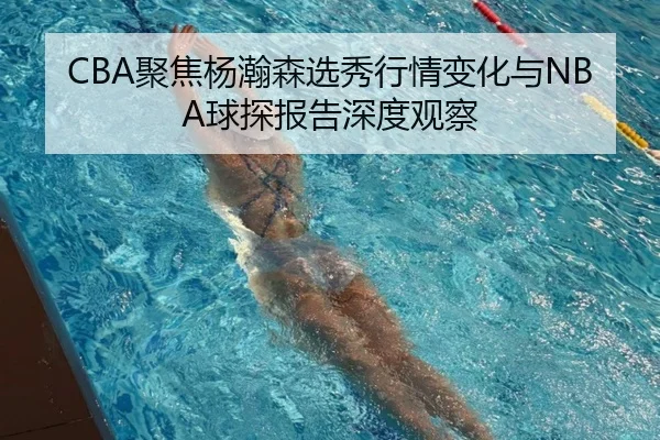 CBA聚焦杨瀚森选秀行情变化与NBA球探报告深度观察