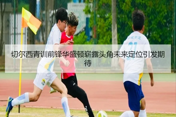 切尔西青训前锋华盛顿崭露头角未来定位引发期待